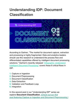 Understanding IDP: Document
Classification
According to Gartner, "The market for document capture, extraction
and processing is highly fragmented. Data and analytics leaders
should use this research to understand the process flow and
differentiated capabilities offered by intelligent document processing
solutions." Gartner's recently released “Infographic: Understand
Intelligent Document Processing" covers these 6 critical flows in
IDP.
1. Capture or Ingestion
2. Document Preprocessing
3. Document Classification
4. Data Extraction
5. Validation and Feedback Loop
6. Integration
In this second post in our "Understanding IDP" series we
explore Document Classification. (Check out our first
post featuring Capture or Ingestion and Document Preprocessing.)
 