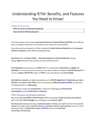 Understanding IETM: Benefits, and Features
You Need to Know!
Table of Contents
IETM: The Levels and Standards Explained: ........................................................................................1
Future trends in IETM development: ..................................................................................................4
This article explains the concept of Interactive Electronic Technical Manual (IETM) and its different
levels, including its importance in the context of user manuals for various devices.
It also discusses the standards for IETMs, including the Indian Defense Standard and the European
Aviation standard, and the differences between them.
Hey there! Let’s talk about IETMs — Interactive Electronic Technical Manuals. Sounds
boring, right? But wait till you see how cool and useful they can be!
First things first, what exactly is an IETM? Well, it’s a manual that’s interactive and digital. So
basically, it’s a manual that you can access on your phone, tablet, or computer. And the best part? It’s
not just a regular old PDF file. Nope, an IETM is a lot more dynamic and user-friendly.
But hold on a second, you might be wondering: isn’t a PDF file digital too? Technically, yes. But a
PDF file is like Level 2 of an IETM. There are actually four different levels of IETMs, just like there
are different levels in a video game.
The first level is simple, the second level is a little more challenging, the third level is
intermediate, and the fourth level is advanced.
IETM: The Levels and Standards Explained:
So, why do we need IETMs in the first place? Well, think about it when you buy a new phone,
car, or any other kind of gadget, you usually get a user manual, right?
But when you’re dealing with a big, complicated system or device, you might need more than just one
manual. You might need an operator manual, a maintainer manual, a spare parts list, and so on. And if
you have to refer to multiple hard copies or PDF files, that can be really time-
consuming and frustrating.
 