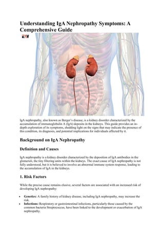 Understanding IgA Nephropathy Symptoms: A
Comprehensive Guide
IgA nephropathy, also known as Berger’s disease, is a kidney disorder characterized by the
accumulation of immunoglobulin A (IgA) deposits in the kidneys. This guide provides an in-
depth exploration of its symptoms, shedding light on the signs that may indicate the presence of
this condition, its diagnosis, and potential implications for individuals affected by it.
Background on IgA Nephropathy
Definition and Causes
IgA nephropathy is a kidney disorder characterized by the deposition of IgA antibodies in the
glomeruli, the tiny filtering units within the kidneys. The exact cause of IgA nephropathy is not
fully understood, but it is believed to involve an abnormal immune system response, leading to
the accumulation of IgA in the kidneys.
1. Risk Factors
While the precise cause remains elusive, several factors are associated with an increased risk of
developing IgA nephropathy:
 Genetics: A family history of kidney disease, including IgA nephropathy, may increase the
risk.
 Infections: Respiratory or gastrointestinal infections, particularly those caused by the
common bacteria Streptococcus, have been linked to the development or exacerbation of IgA
nephropathy.
 