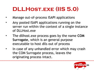 InetInfo.exe
• A user-mode component that hosts the IIS
metabase and that also hosts the non-Web
services like the FTP, SMTP etc
• Used to manage ISAPI applications that run
within the IIS process context
• The services that run in Inetinfo.exe run as
dynamic-link libraries (DLLs) under the Local
System account
• In IIS5.0 or IIS6.0 runs in IIS5.0 isolation mode
>Inetinfo.exe hosts the worker process
 