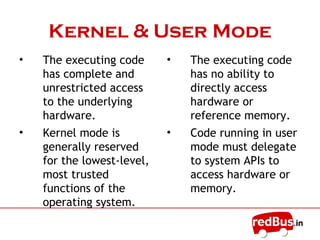 Kernel & User Mode
• The executing code
has complete and
unrestricted access
to the underlying
hardware.
• Kernel mode is
generally reserved
for the lowest-level,
most trusted
functions of the
operating system.
• The executing code
has no ability to
directly access
hardware or
reference memory.
• Code running in user
mode must delegate
to system APIs to
access hardware or
memory.
 