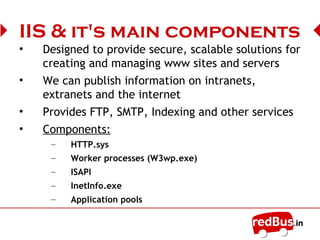 IIS main components
• Designed to provide secure, scalable solutions for
creating and managing www sites and servers
• We can publish information on intranets,
extranets and the internet
• Provides FTP, SMTP, Indexing and other services
• Components:
– HTTP.sys
– Worker processes (W3wp.exe)
– ISAPI
– InetInfo.exe
– Application pools
 