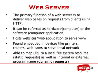 Web Server
• The primary function of a web server is to
deliver web pages on requests from clients using
HTTP.
• It can be referred as hardware(computer) or the
software (computer application)
• Hosts websites/web application to serve www.
• Found embedded in devices like printers,
routers, web-cams to serve local network
• Able to map URL to a local file system resource
(static requests) as well as internal or external
program name (dynamic requests)
 