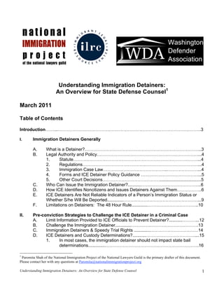 Understanding Immigration Detainers:
                        An Overview for State Defense Counsel1

March 2011

Table of Contents

Introduction……...……………….…………………………………………………………………….3

I.      Immigration Detainers Generally

        A.       What is a Detainer?……………………………………………………………………..3
        B.       Legal Authority and Policy……………………………………………………………...4
                 1.     Statute…………………………………….……………………………………...4
                 2.     Regulations…………………………………….………………………………...4
                 3.     Immigration Case Law……………………………………..…………………...4
                 4.     Forms and ICE Detainer Policy Guidance …………………………………...5
                 5.     Other Court Decisions…………………………………..................................5
        C.       Who Can Issue the Immigration Detainer?...........…………………………………..6
        D.       How ICE Identifies Noncitizens and Issues Detainers Against Them……………..6
        E.       ICE Detainers Are Not Reliable Indicators of a Person’s Immigration Status or
                 Whether S/he Will Be Deported.............……………………………………………...9
        F.       Limitations on Detainers: The 48 Hour Rule.............……………………………..10

II.     Pre-conviction Strategies to Challenge the ICE Detainer in a Criminal Case
        A.    Limit Information Provided to ICE Officials to Prevent Detainer?...........………...12
        B.    Challenge the Immigration Detainer.............……………………………………….13
        C.    Immigration Detainers & Speedy Trial Rights .............……………………………14
        D.    ICE Detainers and Custody Determinations?...........……………………………....15
              1.      In most cases, the immigration detainer should not impact state bail
                      determinations..............……………………………………………………….16

1
 Paromita Shah of the National Immigration Project of the National Lawyers Guild is the primary drafter of this document.
Please contact her with any questions at Paromita@nationalimmigrationproject.org

Understanding Immigration Detainers: An Overview for State Defense Counsel                                                  1
 