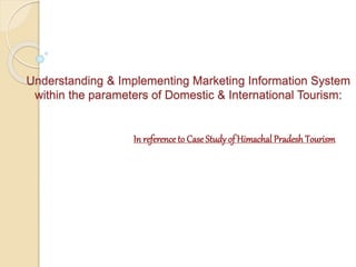 Understanding & Implementing Marketing Information System 
within the parameters of Domestic & International Tourism: 
In reference to Case Study of Himachal Pradesh Tourism 
 