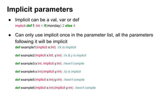Implicit parameters
● Implicit can be a val, var or def
implicit def f: Int = if(monday) 2 else 4
● Can only use implicit once in the parameter list, all the parameters
following it will be implicit
def example1(implicit x:Int) //x is implicit
def example2(implicit x:Int, y:Int) //x & y is implicit
def example3(x:Int, implicit y:Int) //won't compile
def example4(x:Int)(implicit y:Int) //y is implicit
def example5(implicit x:Int)(y:Int) //won't compile
def example6(implicit x:Int)(implicit y:Int) //won't compile
 