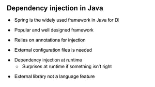 Dependency injection in Java
● Spring is the widely used framework in Java for DI
● Popular and well designed framework
● Relies on annotations for injection
● External configuration files is needed
● Dependency injection at runtime
○ Surprises at runtime if something isn’t right
● External library not a language feature
 