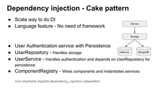 ● Scala way to do DI
● Language feature - No need of framework
● User Authentication service with Persistence
● UserRepository - Handles storage
● UserService - Handles authentication and depends on UserRepository for
persistence
● ComponentRegistry - Wires components and instantiates services
com.shashank.implicits.dependency_injection.cakepattern
Dependency injection - Cake pattern
Service
Storage
InMemory MongoDB
 