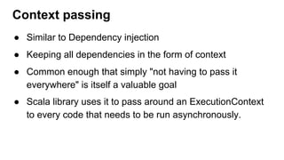 ● Similar to Dependency injection
● Keeping all dependencies in the form of context
● Common enough that simply "not having to pass it
everywhere" is itself a valuable goal
● Scala library uses it to pass around an ExecutionContext
to every code that needs to be run asynchronously.
Context passing
 