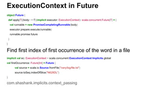 ExecutionContext in Future
object Future {
def apply[T](body: =>T)(implicit executor: ExecutionContext): scala.concurrent.Future[T] = {
val runnable = new PromiseCompletingRunnable(body)
executor.prepare.execute(runnable)
runnable.promise.future
}
}
Find first index of first occurrence of the word in a file
implicit val ec: ExecutionContext = scala.concurrent.ExecutionContext.Implicits.global
val firstOccurrence: Future[Int] = Future {
val source = scala.io.Source.fromFile("/very/big/file.txt")
source.toSeq.indexOfSlice("N628DL")
}
com.shashank.implicits.context_passing
 