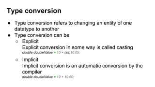 Type conversion
● Type conversion refers to changing an entity of one
datatype to another
● Type conversion can be
○ Explicit
Explicit conversion in some way is called casting
double doubleValue = 10 + (int)10.05;
○ Implicit
Implicit conversion is an automatic conversion by the
compiler
double doubleValue = 10 + 10.60;
 