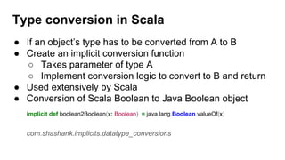 Type conversion in Scala
● If an object’s type has to be converted from A to B
● Create an implicit conversion function
○ Takes parameter of type A
○ Implement conversion logic to convert to B and return
● Used extensively by Scala
● Conversion of Scala Boolean to Java Boolean object
implicit def boolean2Boolean(x: Boolean) = java.lang.Boolean.valueOf(x)
com.shashank.implicits.datatype_conversions
 