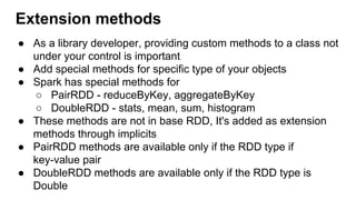Extension methods
● As a library developer, providing custom methods to a class not
under your control is important
● Add special methods for specific type of your objects
● Spark has special methods for
○ PairRDD - reduceByKey, aggregateByKey
○ DoubleRDD - stats, mean, sum, histogram
● These methods are not in base RDD, It's added as extension
methods through implicits
● PairRDD methods are available only if the RDD type if
key-value pair
● DoubleRDD methods are available only if the RDD type is
Double
 