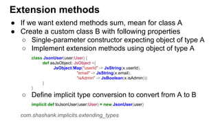 Extension methods
● If we want extend methods sum, mean for class A
● Create a custom class B with following properties
○ Single-parameter constructor expecting object of type A
○ Implement extension methods using object of type A
class JsonUser(user:User) {
def asJsObject: JsObject ={
JsObject(Map("userId" -> JsString(x.userId),
"email" -> JsString(x.email),
"isAdmin" -> JsBoolean(x.isAdmin)))
}
}
○ Define implicit type conversion to convert from A to B
implicit def toJsonUser(user:User) = new JsonUser(user)
com.shashank.implicits.extending_types
 
