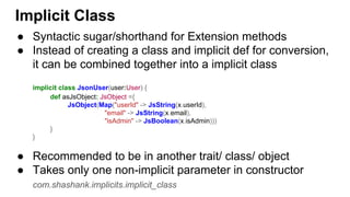 Implicit Class
● Syntactic sugar/shorthand for Extension methods
● Instead of creating a class and implicit def for conversion,
it can be combined together into a implicit class
implicit class JsonUser(user:User) {
def asJsObject: JsObject ={
JsObject(Map("userId" -> JsString(x.userId),
"email" -> JsString(x.email),
"isAdmin" -> JsBoolean(x.isAdmin)))
}
}
● Recommended to be in another trait/ class/ object
● Takes only one non-implicit parameter in constructor
com.shashank.implicits.implicit_class
 