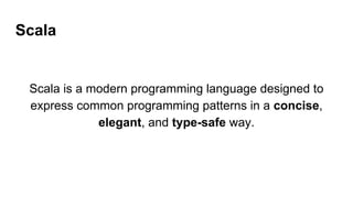 Scala
Scala is a modern programming language designed to
express common programming patterns in a concise,
elegant, and type-safe way.
 