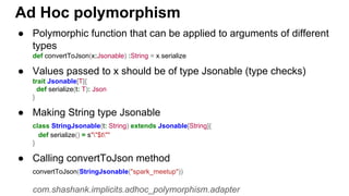 ● Polymorphic function that can be applied to arguments of different
types
def convertToJson(x:Jsonable) :String = x.serialize
● Values passed to x should be of type Jsonable (type checks)
trait Jsonable[T]{
def serialize(t: T): Json
}
● Making String type Jsonable
class StringJsonable(t: String) extends Jsonable[String]{
def serialize() = s""$t""
}
● Calling convertToJson method
convertToJson(StringJsonable("spark_meetup"))
com.shashank.implicits.adhoc_polymorphism.adapter
Ad Hoc polymorphism
 