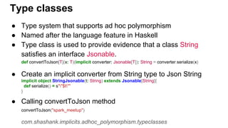 ● Type system that supports ad hoc polymorphism
● Named after the language feature in Haskell
● Type class is used to provide evidence that a class String
satisfies an interface Jsonable.
def convertToJson[T](x: T)(implicit converter: Jsonable[T]): String = converter.serialize(x)
● Create an implicit converter from String type to Json String
implicit object StringJsonable(t: String) extends Jsonable[String]{
def serialize() = s""$t""
}
● Calling convertToJson method
convertToJson("spark_meetup")
com.shashank.implicits.adhoc_polymorphism.typeclasses
Type classes
 