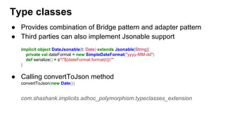 ● Provides combination of Bridge pattern and adapter pattern
● Third parties can also implement Jsonable support
implicit object DateJsonable(t: Date) extends Jsonable[String]{
private val dateFormat = new SimpleDateFormat("yyyy-MM-dd")
def serialize() = s""${dateFormat.format(t)}""
}
● Calling convertToJson method
convertToJson(new Date())
com.shashank.implicits.adhoc_polymorphism.typeclasses_extension
Type classes
 