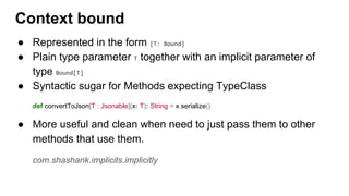 ● Represented in the form [T: Bound]
● Plain type parameter T together with an implicit parameter of
type Bound[T]
● Syntactic sugar for Methods expecting TypeClass
def convertToJson[T : Jsonable](x: T): String = x.serialize()
● More useful and clean when need to just pass them to other
methods that use them.
com.shashank.implicits.implicitly
Context bound
 