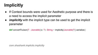 ● If Context bounds were used for Aesthetic purpose and there is
a need to access the implicit parameter
● implicitly with the implicit type can be used to get the implicit
parameter
def convertToJson[T : Jsonable](x: T): String = implicitly[Jsonable[T]].serialize()
com.shashank.implicits.implicitly
Implicitly
 