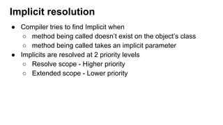 ● Compiler tries to find Implicit when
○ method being called doesn’t exist on the object’s class
○ method being called takes an implicit parameter
● Implicits are resolved at 2 priority levels
○ Resolve scope - Higher priority
○ Extended scope - Lower priority
Implicit resolution
 