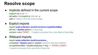 ● Implicits defined in the current scope
implicit val n: Int = 5
def add(x: Int)(implicit y: Int) = x + y
add(5) // takes n from the current scope
● Explicit imports
import scala.collection.JavaConversions.mapAsScalaMap
def env = System.getenv() // Java map
val term = env("TERM") // implicit conversion from Java Map to Scala Map
● Wildcard imports
import scala.collection.JavaConversions._
val keySet = System.getenv().keySet() //returns Java Set collection
val sparkHomeSet = keySet.exists(key => key == "SPARK_HOME")
// implicit conversion from Java Set to Scala Set
Resolve scope
 