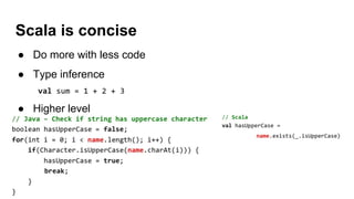 Scala is concise
● Do more with less code
● Type inference
● Higher level
 
