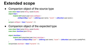 ● Companion object of the source type
case class User(name:String, score:Double)
object User {
implicit def toJson(user:User):JsObject =
JsObject(Map("user" -> JsString(user.name), "score" -> JsNumber(user.score)))
}
val json:JsObject = User("myname", 30)
● Companion object of the expected type
case class User(name:String, score:Double)
case class JsonUser(json:String)
object JsonUser {
implicit def toJsonUser(user:User):JsonUser =
JsonUser(JsObject(Map("user" -> JsString(user.name), "score" -> JsNumber(user.score))).prettyPrint)
}
val jsonUser:JsonUser = User("myname", 30)
Extended scope
 
