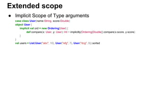 ● Implicit Scope of Type arguments
case class User(name:String, score:Double)
object User {
implicit val ord = new Ordering[User] {
def compare(x: User, y: User): Int = implicitly[Ordering[Double]].compare(x.score, y.score)
}
}
val users = List(User("abc", 10), User("efg", 7), User("dcg", 9)).sorted
Extended scope
 