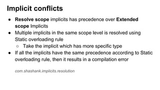 ● Resolve scope implicits has precedence over Extended
scope Implicits
● Multiple implicits in the same scope level is resolved using
Static overloading rule
○ Take the implicit which has more specific type
● If all the implicits have the same precedence according to Static
overloading rule, then it results in a compilation error
com.shashank.implicits.resolution
Implicit conflicts
 