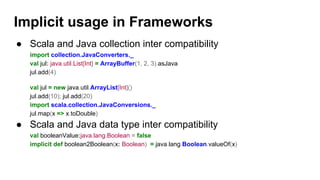 ● Scala and Java collection inter compatibility
import collection.JavaConverters._
val jul: java.util.List[Int] = ArrayBuffer(1, 2, 3).asJava
jul.add(4)
val jul = new java.util.ArrayList[Int]()
jul.add(10); jul.add(20)
import scala.collection.JavaConversions._
jul.map(x => x.toDouble)
● Scala and Java data type inter compatibility
val booleanValue:java.lang.Boolean = false
implicit def boolean2Boolean(x: Boolean) = java.lang.Boolean.valueOf(x)
Implicit usage in Frameworks
 