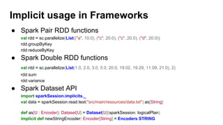 ● Spark Pair RDD functions
val rdd = sc.parallelize(List(("a", 10.0), ("c", 20.0), ("c", 20.0), ("d", 20.0))
rdd.groupByKey
rdd.reduceByKey
● Spark Double RDD functions
val rdd = sc.parallelize(List(1.0, 2.0, 3.0, 5.0, 20.0, 19.02, 19.29, 11.09, 21.0), 2)
rdd.sum
rdd.variance
● Spark Dataset API
import sparkSession.implicits._
val data = sparkSession.read.text("src/main/resources/data.txt").as[String]
def as[U : Encoder]: Dataset[U] = Dataset[U](sparkSession, logicalPlan)
implicit def newStringEncoder: Encoder[String] = Encoders.STRING
Implicit usage in Frameworks
 