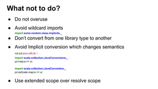 ● Do not overuse
● Avoid wildcard imports
import some.random.class.implicits._
● Don’t convert from one library type to another
● Avoid Implicit conversion which changes semantics
val jul:java.utilList = ...
import scala.collection.JavaConversions._
jul.map(a => a)
import scala.collection.JavaConverters._
jul.asScala.map(a => a)
● Use extended scope over resolve scope
What not to do?
 