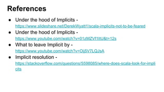 ● Under the hood of Implicits -
https://www.slideshare.net/DerekWyatt1/scala-implicits-not-to-be-feared
● Under the hood of Implicits -
https://www.youtube.com/watch?v=01zMZVf1ItU&t=12s
● What to leave Implicit by -
https://www.youtube.com/watch?v=Oij5V7LQJsA
● Implicit resolution -
https://stackoverflow.com/questions/5598085/where-does-scala-look-for-impli
cits
References
 