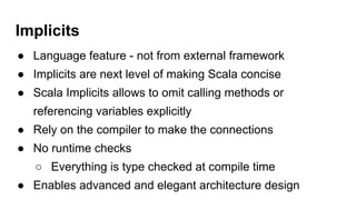 Implicits
● Language feature - not from external framework
● Implicits are next level of making Scala concise
● Scala Implicits allows to omit calling methods or
referencing variables explicitly
● Rely on the compiler to make the connections
● No runtime checks
○ Everything is type checked at compile time
● Enables advanced and elegant architecture design
 