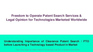 Freedom to Operate Patent Search Services &
Legal Opinion for Technologies Marketed Worldwide
Understanding Importance of Clearance Patent Search / FTO
before Launching a Technology based Product in Market
Tech Corp Legal an Indian Patent & Trademark Law firm in Gurgaon, New Delhi
 