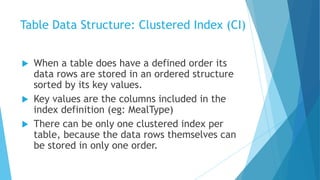 Table Data Structure: Clustered Index (CI)
 When a table does have a defined order its
data rows are stored in an ordered structure
sorted by its key values.
 Key values are the columns included in the
index definition (eg: MealType)
 There can be only one clustered index per
table, because the data rows themselves can
be stored in only one order.
 