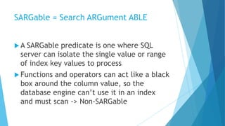 SARGable = Search ARGument ABLE
 A SARGable predicate is one where SQL
server can isolate the single value or range
of index key values to process
 Functions and operators can act like a black
box around the column value, so the
database engine can’t use it in an index
and must scan -> Non-SARGable
 