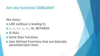 Are any functions SARGable?
Not many:
 LIKE (without a leading %)
 =, >, >=, <, <=, IN, BETWEEN
 IS NULL
 Some Date functions
 User Defined Functions that are basically
parameterized views
 