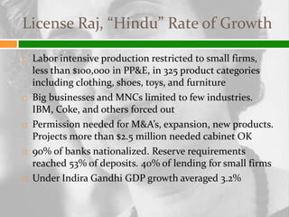 License Raj, “Hindu” Rate of Growth

   Labor intensive production restricted to small firms,
    less than $100,000 in PP&E, in 325 product categories
    including clothing, shoes, toys, and furniture
   Big businesses and MNCs limited to few industries.
    IBM, Coke, and others forced out
   Permission needed for M&A’s, expansion, new products.
    Projects more than $2.5 million needed cabinet OK
   90% of banks nationalized. Reserve requirements
    reached 53% of deposits. 40% of lending for small firms
   Under Indira Gandhi GDP growth averaged 3.2%
 