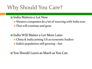 Why Should You Care?
  India   Matters a Lot Now
    Western companies do a lot of   sourcing with India now
    That will   continue and grow


  India Will    Matter a Lot More Later
    China &  India joining US as economic leaders
    India’s population still growing - fast



  You   Should Learn as Much as You Can
 