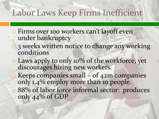Labor Laws Keep Firms Inefficient

 Firms over 100 workers can’t layoff even
  under bankruptcy
 3 weeks written notice to change any working
  conditions
 Laws apply to only 10% of the workforce, yet
  discourages hiring new workers.
 Keeps companies small – of 42m companies
  only 1.4% employ more than 10 people.
 88% of labor force informal sector: produces
  only 44% of GDP
 