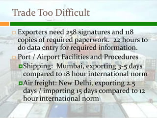 Trade Too Difficult
 Exporters need 258 signatures and 118
  copies of required paperwork. 22 hours to
  do data entry for required information.
 Port / Airport Facilities and Procedures

   Shipping: Mumbai, exporting 3-5 days
    compared to 18 hour international norm
   Air freight: New Delhi, exporting 2.5
    days / importing 15 days compared to 12
    hour international norm
 
