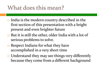 What does this mean?
   India is the modern country described in the
    first section of this presentation with a bright
    present and even brighter future
   But it is still the other, older India with a lot of
    serious problems to solve.
   Respect Indians for what they have
    accomplished in a very short time
   Understand they may see things very differently
    because they come from a different background
 