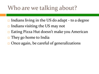 Who are we talking about?
   Indians living in the US do adapt - to a degree
   Indians visiting the US may not
   Eating Pizza Hut doesn’t make you American
   They go home to India
   Once again, be careful of generalizations
 