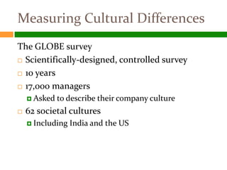 Measuring Cultural Differences
The GLOBE survey
 Scientifically-designed, controlled survey

 10 years

 17,000 managers

     Asked   to describe their company culture
   62 societal cultures
     Including   India and the US
 