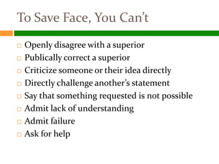 To Save Face, You Can’t
   Openly disagree with a superior
   Publically correct a superior
   Criticize someone or their idea directly
   Directly challenge another’s statement
   Say that something requested is not possible
   Admit lack of understanding
   Admit failure
   Ask for help
 