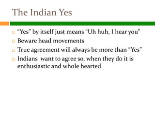 The Indian Yes
   “Yes” by itself just means “Uh huh, I hear you”
   Beware head movements
   True agreement will always be more than “Yes”
   Indians want to agree so, when they do it is
    enthusiastic and whole hearted
 