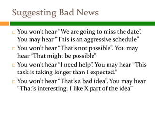 Suggesting Bad News
   You won’t hear “We are going to miss the date”.
    You may hear “This is an aggressive schedule”
   You won’t hear “That’s not possible”. You may
    hear “That might be possible”
   You won’t hear “I need help”. You may hear “This
    task is taking longer than I expected.”
   You won’t hear “That’s a bad idea”. You may hear
    “That’s interesting. I like X part of the idea”
 